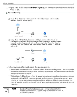 Guia de Instalação 35
13. O Typical Setup Wizard exibe a tela Network Topology para definir como o Ponto de Acesso manipula
o tráfego de rede.
14. Selecione um Access Point Mode a partir das opções disponíveis.
• Router Mode - No Modo Roteador, o Ponto de Acesso encaminha o tráfego entre a rede local (LAN) e
a Internet ou rede externa (WAN). O modo roteador é recomendável em uma implantação suportada
por apenas um Ponto de Acesso.
• Bridge Mode - No Modo Ponte, o Ponto de Acesso depende de um roteador externo para encaminhar
o tráfego de LAN e WAN. O roteamento é usado geralmente em um dispositivo, enquanto a ponte
costuma ser usada para uma rede de maior densidade. Selecione o Modo Ponte ao implantar este
Ponto de Acesso com vários Pontos de Acesso de ponto que suportam clientes em bandas de rádio de
2,4 e 5 GHz.
NOTA Quando o Modo Ponto é selecionado, a configuração de WAN não
pode ser desempenhada e o Typical Setup Wizard não exibe a tela de
configuração de WAN.
 