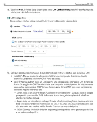 36 Ponto de Acesso AP-7562
15. Selecione Next. O Typical Setup Wizard exibe a tela LAN Configuration para definir a configuração da
interface de LAN do Ponto de Acesso.
16. Configure as seguintes informações de sub-rede/endereço IP DHCP e estático para a interface LAN:
• Use DHCP - Marque a caixa de seleção para habilitar uma configuração de endereço de rede
automática utilizando o servidor DHCP do Ponto de Acesso.
• Static IP Address/Subnet - Insira um Endereço IP e uma subrede para a interface de LAN do Ponto de
Acesso. Se a opção Use DHCP for selecionada, este campo não estará disponível. Ao selecionar essa
opção, defina os recursos de DHCP Server e Domain Name Server (DNS), pois esses campos serão
habilitados na parte inferior da tela.
• Use on-board DHCP server to assign IP addresses to wireless clients - Marque a caixa de seleção
para permitir que o servidor DHCP do Ponto de Acesso forneça informações do IP e DNS aos
clientes na interface de LAN.
• Range - Insira um intervalo com endereço IP inicial e final para atribuições do cliente na interface
LAN. Evite atribuir endereços IP começando por x.x.x.1 - x.x.x.10 e x.x.x.255, pois muitas vezes eles
são reservados para serviços padrão de rede. Este é um parâmetro obrigatório.
• Default Gateway - Defina um endereço de gateway padrão para uso com o gateway padrão. Este
é um parâmetro obrigatório.
 