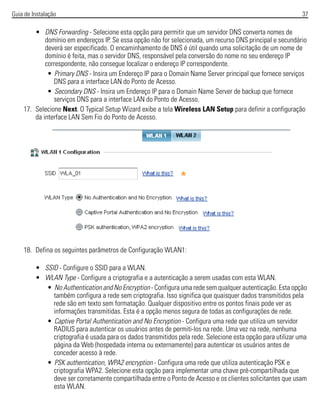 Guia de Instalação 37
• DNS Forwarding - Selecione esta opção para permitir que um servidor DNS converta nomes de
domínio em endereços IP. Se essa opção não for selecionada, um recurso DNS principal e secundário
deverá ser especificado. O encaminhamento de DNS é útil quando uma solicitação de um nome de
domínio é feita, mas o servidor DNS, responsável pela conversão do nome no seu endereço IP
correspondente, não consegue localizar o endereço IP correspondente.
• Primary DNS - Insira um Endereço IP para o Domain Name Server principal que fornece serviços
DNS para a interface LAN do Ponto de Acesso.
• Secondary DNS - Insira um Endereço IP para o Domain Name Server de backup que fornece
serviços DNS para a interface LAN do Ponto de Acesso.
17. Selecione Next. O Typical Setup Wizard exibe a tela Wireless LAN Setup para definir a configuração
da interface LAN Sem Fio do Ponto de Acesso.
18. Defina os seguintes parâmetros de Configuração WLAN1:
• SSID - Configure o SSID para a WLAN.
• WLAN Type - Configure a criptografia e a autenticação a serem usadas com esta WLAN.
• No Authentication and No Encryption - Configura uma rede sem qualquer autenticação. Esta opção
também configura a rede sem criptografia. Isso significa que quaisquer dados transmitidos pela
rede são em texto sem formatação. Qualquer dispositivo entre os pontos finais pode ver as
informações transmitidas. Esta é a opção menos segura de todas as configurações de rede.
• Captive Portal Authentication and No Encryption - Configura uma rede que utiliza um servidor
RADIUS para autenticar os usuários antes de permiti-los na rede. Uma vez na rede, nenhuma
criptografia é usada para os dados transmitidos pela rede. Selecione esta opção para utilizar uma
página da Web (hospedada interna ou externamente) para autenticar os usuários antes de
conceder acesso à rede.
• PSK authentication, WPA2 encryption - Configura uma rede que utiliza autenticação PSK e
criptografia WPA2. Selecione esta opção para implementar uma chave pré-compartilhada que
deve ser corretamente compartilhada entre o Ponto de Acesso e os clientes solicitantes que usam
esta WLAN.
 