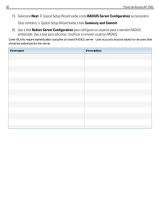 38 Ponto de Acesso AP-7562
19. Selecione Next. O Typical Setup Wizard exibe a tela RADIUS Server Configuration se necessário.
Caso contrário, o Typical Setup Wizard exibe a tela Summary and Commit.
20. Use a tela Radius Server Configuration para configurar os usuários para o servidor RADIUS
embarcado. Use a tela para adicionar, modificar e remover usuários RADIUS.
 