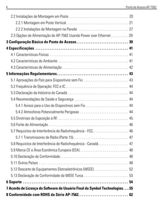 4 Ponto de Acesso AP-7562
2.2 Instalações de Montagem em Poste . . . . . . . . . . . . . . . . . . . . . . . . . . . . . . . . . 20
2.2.1 Montagem em Poste Vertical. . . . . . . . . . . . . . . . . . . . . . . . . . . . . . . . . . . 21
2.2.2 Instalações de Montagem na Parede . . . . . . . . . . . . . . . . . . . . . . . . . . . . 27
2.3 Opções de Alimentação do AP-7562 Usando Power over Ethernet. . . . . . . . . . 29
3 Configuração Básica do Ponto de Acesso. . . . . . . . . . . . . . . . . . . . . . . . . . . . . 30
4 Especificações . . . . . . . . . . . . . . . . . . . . . . . . . . . . . . . . . . . . . . . . . . . . . . . . . . . . 41
4.1 Características Físicas . . . . . . . . . . . . . . . . . . . . . . . . . . . . . . . . . . . . . . . . . . . . 41
4.2 Características do Ambiente . . . . . . . . . . . . . . . . . . . . . . . . . . . . . . . . . . . . . . . 41
4.3 Características de Alimentação . . . . . . . . . . . . . . . . . . . . . . . . . . . . . . . . . . . . . 42
5 Informações Regulamentares. . . . . . . . . . . . . . . . . . . . . . . . . . . . . . . . . . . . . . . . 43
5.1 Aprovações do País para Dispositivos sem Fio . . . . . . . . . . . . . . . . . . . . . . . . . 43
5.2 Frequência de Operação: FCC e IC . . . . . . . . . . . . . . . . . . . . . . . . . . . . . . . . . . . 44
5.3 Declaração da Indústria do Canadá . . . . . . . . . . . . . . . . . . . . . . . . . . . . . . . . . . 44
5.4 Recomendações de Saúde e Segurança . . . . . . . . . . . . . . . . . . . . . . . . . . . . . . 44
5.4.1 Avisos para o Uso de Dispositivos sem Fio . . . . . . . . . . . . . . . . . . . . . . . . 44
5.4.2 Atmosferas Potencialmente Perigosas . . . . . . . . . . . . . . . . . . . . . . . . . . . 44
5.5 Diretrizes de Exposição à RF. . . . . . . . . . . . . . . . . . . . . . . . . . . . . . . . . . . . . . . . 45
5.6 Fonte de Alimentação. . . . . . . . . . . . . . . . . . . . . . . . . . . . . . . . . . . . . . . . . . . . . 46
5.7 Requisitos de Interferência de Radiofrequência - FCC. . . . . . . . . . . . . . . . . . . . 46
5.7.1 Transmissores de Rádio (Parte 15). . . . . . . . . . . . . . . . . . . . . . . . . . . . . . . 47
5.8 Requisitos de Interferência de Radiofrequência - Canadá. . . . . . . . . . . . . . . . . 47
5.9 Marca CE e Área Econômica Europeia (EEA) . . . . . . . . . . . . . . . . . . . . . . . . . . . 48
5.10 Declaração de Conformidade . . . . . . . . . . . . . . . . . . . . . . . . . . . . . . . . . . . . . . 48
5.11 Outros Países . . . . . . . . . . . . . . . . . . . . . . . . . . . . . . . . . . . . . . . . . . . . . . . . . . 48
5.12 Descarte de Equipamentos Eletroeletrônicos (WEEE) . . . . . . . . . . . . . . . . . . . 52
5.13 Declaração de Conformidade da WEEE Turca . . . . . . . . . . . . . . . . . . . . . . . . . 53
6 Suporte . . . . . . . . . . . . . . . . . . . . . . . . . . . . . . . . . . . . . . . . . . . . . . . . . . . . . . . . . . . 54
7 Acordo de Licença do Software de Usuário Final da Symbol Technologies. . . .55
8 Conformidade com ROHS da Série AP-7562. . . . . . . . . . . . . . . . . . . . . . . . . . . . 62
 