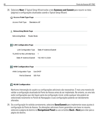 40 Ponto de Acesso AP-7562
28. Selecione Next. O Typical Setup Wizard exibe a tela Summary and Commit para resumir as telas
(páginas) e configurações atualizadas usando o Typical Setup Wizard.
Nenhuma intervenção do usuário ou configurações adicionais são necessárias. É mais uma maneira de
validar a configuração atualizada do Ponto de Acesso antes de ser implantada. No entanto, se uma tela
exibir configurações que não façam parte da configuração inicial, então qualquer tela poderá ser
selecionada novamente no Painel de Navegação e suas configurações poderão ser devidamente
alteradas.
29. Se a configuração for exibida corretamente, selecione Save/Commit para implementar esses ajustes à
configuração do Ponto de Acesso. Se alterações adicionais forem garantidas com base no resumo,
selecione a página de destino no Navigational Panel ou use os botões Back e Next para rolar para a
página de destino.
 
