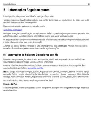 Guia de Instalação 43
5 Informações Regulamentares
Este dispositivo foi aprovado pela Zebra Technologies Corporation.
Todos os dispositivos da Zebra são projetados para atender às normas e aos regulamentos dos locais onde serão
vendidos e são etiquetados como requerido.
Documentos traduzidos podem ser encontrados no site:
www.zebra.com/support
Quaisquer alterações ou modificações em equipamentos da Zebra que não sejam expressamente aprovadas pela
Zebra Technologies poderão invalidar a autoridade do usuário para operar os equipamentos.
Os dispositivos Zebra são profissionalmente instalados, a Potência de Saída de Radiofrequência não deve exceder
o limite máximo permitido para o país de operação.
Antenas: use apenas a antena fornecida ou uma antena aprovada para substituição. Antenas, modificações ou
conexões não autorizadas podem causar danos e violar regulamentações.
5.1 Aprovações do País para Dispositivos sem Fio
Etiquetas de regulamentações são aplicadas ao dispositivo, significando a aprovação do uso de rádio(s) nos
seguintes países: Estados Unidos, Canadá, Austrália e na Europa.
Consulte a Declaração de Conformidade (DoC) para obter detalhes sobre as etiquetas de outros países. Este
documento está disponível em: www.zebra.com/doc.
Nota: a Europa inclui Áustria, Bélgica, Bulgária, República Tcheca, Chipre, Dinamarca, Estônia, Finlândia, França,
Alemanha, Grécia, Hungria, Islândia, Irlanda, Itália, Letônia, Liechtenstein, Lituânia, Luxemburgo, Malta, Holanda,
Noruega, Polônia, Portugal, Romênia, República da Eslováquia, Eslovênia, Espanha, Suécia, Suíça e Reino Unido.
A operação do dispositivo sem aprovação regulamentada é ilegal.
Seleção de País
Selecione apenas o país no qual você está usando o dispositivo. Qualquer outra seleção tornará ilegal a operação
desse dispositivo.
 