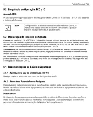 44 Ponto de Acesso AP-7562
5.2 Frequência de Operação: FCC e IC
Apenas 2,4 GHz
Os canais disponíveis para operação do 802.11b /g nos Estados Unidos são os canais de 1 a 11. A faixa de canais
é limitada pelo firmware.
5.3 Declaração da Indústria do Canadá
Cuidado: na banda de 5150 a 5250 MHz, o dispositivo deve ser utilizado somente em ambientes internos para
reduzir o risco de interferência prejudicial em sistemas de satélite móvel cocanal. Os radares de alta potência estão
alocados como usuários principais (o que significa que têm prioridade) de 5.250 a 5.350 MHz e de 5.650 a 5.850
MHz e podem causar interferência e/ou danos aos dispositivos LE-LAN.
Avertissement: Le dispositive fonctionnant dans la bande 5150-5250 MHz est réservé uniquement pour une
utilisation à l'intérieur afin de réduire les risques de brouillage préjudiciable aux systèmes de satellites mobiles
utilisant les mêmes canaux.
Les utilisateurs de radars de haute puissance sont désignés utilisateurs principaux (c.-à-d., qu'ils ont la priorité)
pour les bands 5250-5350 MHz et 5650-5850 MHz et que ces radars pourraient causer du brouillage et/ou des
dommages aux dispositifs LAN-EL
5.4 Recomendações de Saúde e Segurança
5.4.1 Avisos para o Uso de Dispositivos sem Fio
Obedeça a todos os avisos relacionados ao uso de dispositivos sem fio.
5.4.2 Atmosferas Potencialmente Perigosas
Dispositivos sem fio transmitem energia de rádio-frequência e podem afetar equipamentos elétricos médicos.
Quando instalado ao lado de outros equipamentos, recomenda-se verificar se os equipamentos adjacentes não
estão sendo afetados.
Marca-passos
Os fabricantes de marca-passos recomendam uma distância mínima de 15 cm entre o dispositivo sem fio e o
marca-passo para evitar uma possível interferência no marca-passo. Essas recomendações condizem com
pesquisas independentes e recomendações da Wireless Technology Research.
NOTA O EIRP para todas as antenas externas utilizadas na banda 5,15 - 5,25
GHz não deve exceder o máximo de 125 mW ERIP (21 dBm) a qualquer
ângulo de elevação acima de 30 graus (21 dBm).
 
