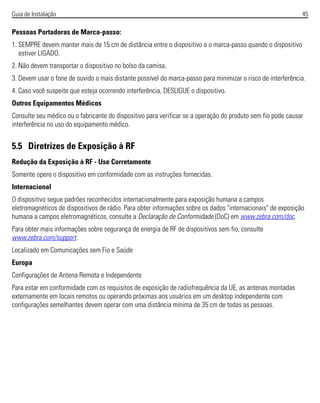 Guia de Instalação 45
Pessoas Portadoras de Marca-passo:
1. SEMPRE devem manter mais de 15 cm de distância entre o dispositivo e o marca-passo quando o dispositivo
estiver LIGADO.
2. Não devem transportar o dispositivo no bolso da camisa.
3. Devem usar o fone de ouvido o mais distante possível do marca-passo para minimizar o risco de interferência.
4. Caso você suspeite que esteja ocorrendo interferência, DESLIGUE o dispositivo.
Outros Equipamentos Médicos
Consulte seu médico ou o fabricante do dispositivo para verificar se a operação do produto sem fio pode causar
interferência no uso do equipamento médico.
5.5 Diretrizes de Exposição à RF
Redução da Exposição à RF - Use Corretamente
Somente opere o dispositivo em conformidade com as instruções fornecidas.
Internacional
O dispositivo segue padrões reconhecidos internacionalmente para exposição humana a campos
eletromagnéticos de dispositivos de rádio. Para obter informações sobre os dados "internacionais" de exposição
humana a campos eletromagnéticos, consulte a Declaração de Conformidade (DoC) em www.zebra.com/doc.
Para obter mais informações sobre segurança de energia de RF de dispositivos sem fio, consulte
www.zebra.com/support.
Localizado em Comunicações sem Fio e Saúde
Europa
Configurações de Antena Remota e Independente
Para estar em conformidade com os requisitos de exposição de radiofrequência da UE, as antenas montadas
externamente em locais remotos ou operando próximas aos usuários em um desktop independente com
configurações semelhantes devem operar com uma distância mínima de 35 cm de todas as pessoas.
 
