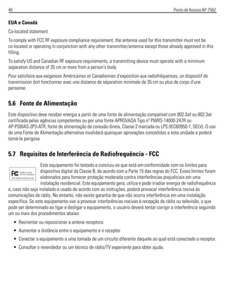 46 Ponto de Acesso AP-7562
EUA e Canadá
Co-located statement
To comply with FCC RF exposure compliance requirement, the antenna used for this transmitter must not be
co-located or operating in conjunction with any other transmitter/antenna except those already approved in this
filling.
To satisfy US and Canadian RF exposure requirements, a transmitting device must operate with a minimum
separation distance of 35 cm or more from a person's body.
Pour satisfaire aux exigences Américaines et Canadiennes d'exposition aux radiofréquences, un dispositif de
transmission doit fonctionner avec une distance de séparation minimale de 35 cm ou plus de corps d'une
personne.
5.6 Fonte de Alimentação
Este dispositivo deve receber energia a partir de uma fonte de alimentação compatível com 802.3af ou 802.3at
certificada pelas agências competentes ou por uma fonte APROVADA Tipo nº PWRS-14000-247R ou
AP-PSBIAS-2P3-ATR, fonte de alimentação de conexão direta, Classe 2 marcada ou LPS (IEC60950-1, SELV). O uso
de uma Fonte de Alimentação alternativa invalidará quaisquer aprovações concedidas a esta unidade e poderá
torná-la perigosa
5.7 Requisitos de Interferência de Radiofrequência - FCC
Este equipamento foi testado e concluiu-se que está em conformidade com os limites para
dispositivo digital da Classe B, de acordo com a Parte 15 das regras do FCC. Esses limites foram
elaborados para fornecer proteção moderada contra interferências prejudiciais em uma
instalação residencial. Este equipamento gera, utiliza e pode irradiar energia de radiofrequência
e, caso não seja instalado e usado de acordo com as instruções, poderá provocar interferência nociva às
comunicações de rádio. No entanto, não existe garantia de que não ocorra interferência em uma instalação
específica. Se este equipamento vier a provocar interferências nocivas à recepção de rádio ou televisão, o que
pode ser determinado ao ligar e desligar o equipamento, o usuário deverá tentar corrigir a interferência seguindo
um ou mais dos procedimentos abaixo:
• Reorientar ou reposicionar a antena receptora
• Aumentar a distância entre o equipamento e o receptor
• Conectar o equipamento a uma tomada de um circuito diferente daquele ao qual está conectado o receptor.
• Consultar o revendedor ou um técnico de rádio/TV experiente para obter ajuda.
 