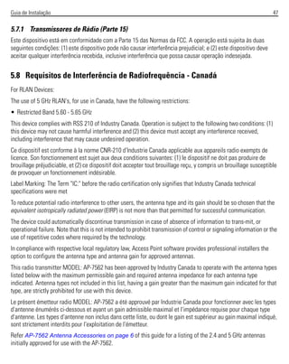 Guia de Instalação 47
5.7.1 Transmissores de Rádio (Parte 15)
Este dispositivo está em conformidade com a Parte 15 das Normas da FCC. A operação está sujeita às duas
seguintes condições: (1) este dispositivo pode não causar interferência prejudicial; e (2) este dispositivo deve
aceitar qualquer interferência recebida, inclusive interferência que possa causar operação indesejada.
5.8 Requisitos de Interferência de Radiofrequência - Canadá
For RLAN Devices:
The use of 5 GHz RLAN's, for use in Canada, have the following restrictions:
• Restricted Band 5.60 - 5.65 GHz
This device complies with RSS 210 of Industry Canada. Operation is subject to the following two conditions: (1)
this device may not cause harmful interference and (2) this device must accept any interference received,
including interference that may cause undesired operation.
Ce dispositif est conforme à la norme CNR-210 d'Industrie Canada applicable aux appareils radio exempts de
licence. Son fonctionnement est sujet aux deux conditions suivantes: (1) le dispositif ne doit pas produire de
brouillage préjudiciable, et (2) ce dispositif doit accepter tout brouillage reçu, y compris un brouillage susceptible
de provoquer un fonctionnement indésirable.
Label Marking: The Term "IC:" before the radio certification only signifies that Industry Canada technical
specifications were met
To reduce potential radio interference to other users, the antenna type and its gain should be so chosen that the
equivalent isotropically radiated power (EIRP) is not more than that permitted for successful communication.
The device could automatically discontinue transmission in case of absence of information to trans-mit, or
operational failure. Note that this is not intended to prohibit transmission of control or signaling information or the
use of repetitive codes where required by the technology.
In compliance with respective local regulatory law, Access Point software provides professional installers the
option to configure the antenna type and antenna gain for approved antennas.
This radio transmitter MODEL: AP-7562 has been approved by Industry Canada to operate with the antenna types
listed below with the maximum permissible gain and required antenna impedance for each antenna type
indicated. Antenna types not included in this list, having a gain greater than the maximum gain indicated for that
type, are strictly prohibited for use with this device.
Le présent émetteur radio MODEL: AP-7562 a été approuvé par Industrie Canada pour fonctionner avec les types
d'antenne énumérés ci-dessous et ayant un gain admissible maximal et l'impédance requise pour chaque type
d'antenne. Les types d'antenne non inclus dans cette liste, ou dont le gain est supérieur au gain maximal indiqué,
sont strictement interdits pour l'exploitation de l'émetteur.
Refer AP-7562 Antenna Accessories on page 6 of this guide for a listing of the 2.4 and 5 GHz antennas
initially approved for use with the AP-7562.
 