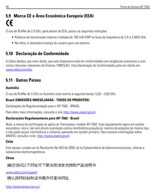 48 Ponto de Acesso AP-7562
5.9 Marca CE e Área Econômica Europeia (EEA)
O uso de RLANs de 2,4 GHz, para países da EEA, possui as seguintes restrições:
• Potência de transmissão máxima irradiada de 100 mW EIRP na faixa de frequência de 2,4 a 2,4835 GHz
• Na Itália, é necessária licença do usuário para uso externo.
5.10 Declaração de Conformidade
A Zebra declara, por meio desta, que este dispositivo está em conformidade com exigências essenciais e com
outras cláusulas relevantes da Diretiva 1999/5/EC. Uma Declaração de Conformidade pode ser obtida em
www.zebra.com/doc.
5.11 Outros Países
Austrália
O uso de RLANs de 5 GHz na Austrália está restrito à seguinte banda: 5,50 – 5,65 GHz.
Brasil (EMISSÕES INDESEJADAS - TODOS OS PRODUTOS)
Declarações de Regulamentação para o AP-7562 - BRASIL
Para obter mais informações, consulte o site http://www.anatel.gov.br.
Declarações Regulamentares para AP-7562 - Brasil
Nota: a marca de certificação se aplica ao Transceptor, modelo AP-7562. Este equipamento opera em caráter
secundário, isto é, não tem direito à proteção contra interferência prejudicial, mesmo de estações do mesmo tipo,
e não pode causar interferência a sistemas operando em caráter primário. Para maiores informações sobre
ANATEL consulte o site: http://www.anatel.gov.br.
Chile
Este equipo cumple con la Resolución No 403 de 2008, de la Subsecretaria de telecomunicaciones, relativa a
radiaciones electromagnéticas.
China
www.zebra.com/support
http://www.tenaa.com.cn/
 