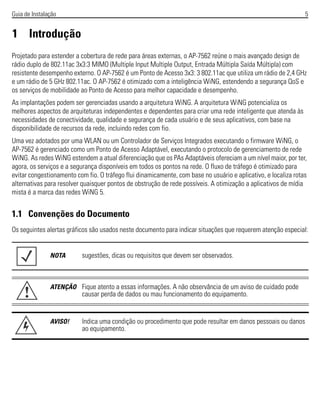 Guia de Instalação 5
1 Introdução
Projetado para estender a cobertura de rede para áreas externas, o AP-7562 reúne o mais avançado design de
rádio duplo de 802.11ac 3x3:3 MIMO (Multiple Input Multiple Output, Entrada Múltipla Saída Múltipla) com
resistente desempenho externo. O AP-7562 é um Ponto de Acesso 3x3: 3 802.11ac que utiliza um rádio de 2,4 GHz
e um rádio de 5 GHz 802.11ac. O AP-7562 é otimizado com a inteligência WiNG, estendendo a segurança QoS e
os serviços de mobilidade ao Ponto de Acesso para melhor capacidade e desempenho.
As implantações podem ser gerenciadas usando a arquitetura WiNG. A arquitetura WiNG potencializa os
melhores aspectos de arquiteturas independentes e dependentes para criar uma rede inteligente que atenda às
necessidades de conectividade, qualidade e segurança de cada usuário e de seus aplicativos, com base na
disponibilidade de recursos da rede, incluindo redes com fio.
Uma vez adotados por uma WLAN ou um Controlador de Serviços Integrados executando o firmware WiNG, o
AP-7562 é gerenciado como um Ponto de Acesso Adaptável, executando o protocolo de gerenciamento de rede
WiNG. As redes WiNG estendem a atual diferenciação que os PAs Adaptáveis ofereciam a um nível maior, por ter,
agora, os serviços e a segurança disponíveis em todos os pontos na rede. O fluxo de tráfego é otimizado para
evitar congestionamento com fio. O tráfego flui dinamicamente, com base no usuário e aplicativo, e localiza rotas
alternativas para resolver quaisquer pontos de obstrução de rede possíveis. A otimização a aplicativos de mídia
mista é a marca das redes WiNG 5.
1.1 Convenções do Documento
Os seguintes alertas gráficos são usados neste documento para indicar situações que requerem atenção especial:
NOTA sugestões, dicas ou requisitos que devem ser observados.
ATENÇÃO Fique atento a essas informações. A não observância de um aviso de cuidado pode
causar perda de dados ou mau funcionamento do equipamento.
AVISO! Indica uma condição ou procedimento que pode resultar em danos pessoais ou danos
ao equipamento.
!
 