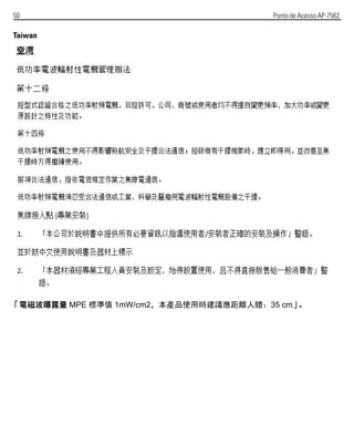 50 Ponto de Acesso AP-7562
Taiwan
「電磁波曝露量 MPE 標準值 1mW/cm2，本產品使用時建議應距離人體：35 cm」。
 