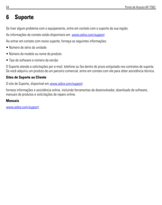 54 Ponto de Acesso AP-7562
6 Suporte
Se tiver algum problema com o equipamento, entre em contato com o suporte da sua região.
As informações de contato estão disponíveis em: www.zebra.com/support.
Ao entrar em contato com nosso suporte, forneça as seguintes informações:
• Número de série da unidade
• Número do modelo ou nome do produto
• Tipo de software e número da versão
O Suporte atende a solicitações por e-mail, telefone ou fax dentro do prazo estipulado nos contratos de suporte.
Se você adquiriu um produto de um parceiro comercial, entre em contato com ele para obter assistência técnica.
Sites de Suporte ao Cliente
O site de Suporte, disponível em www.zebra.com/support.
fornece informações e assistência online, incluindo ferramentas de desenvolvedor, downloads de software,
manuais de produtos e solicitações de reparo online.
Manuais
www.zebra.com/support.
 