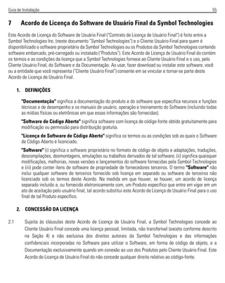 Guia de Instalação 55
7 Acordo de Licença do Software de Usuário Final da Symbol Technologies
Este Acordo de Licença do Software de Usuário Final ("Contrato de Licença de Usuário Final") é feito entre a
Symbol Technologies Inc. (neste documento "Symbol Technologies") e o Cliente Usuário Final para quem é
disponibilizado o software proprietário da Symbol Technologies ou os Produtos da Symbol Technologies contendo
software embarcado, pré-carregado ou instalado ("Produtos"). Este Acordo de Licença de Usuário Final do contém
os termos e as condições da licença que a Symbol Technologies fornece ao Cliente Usuário Final e o uso, pelo
Cliente Usuário Final, do Software e da Documentação. Ao usar, fazer download ou instalar este software, você
ou a entidade que você representa ("Cliente Usuário Final") consente em se vincular e tornar-se parte deste
Acordo de Licença de Usuário Final.
1. DEFINIÇÕES
"Documentação" significa a documentação do produto e do software que especifica recursos e funções
técnicas e de desempenho e os manuais de usuário, operação e treinamento do Software (incluindo todas
as mídias físicas ou eletrônicas em que essas informações são fornecidas).
"Software de Código Aberto" significa software com licença de código-fonte obtido gratuitamente para
modificação ou permissão para distribuição gratuita.
"Licença de Software de Código Aberto" significa os termos ou as condições sob as quais o Software
de Código Aberto é licenciado.
"Software" (i) significa o software proprietário no formato de código de objeto e adaptações, traduções,
descompilações, desmontagens, emulações ou trabalhos derivados de tal software; (ii) significa quaisquer
modificações, melhorias, novas versões e lançamentos do software fornecidas pela Symbol Technologies
e (iii) pode conter itens de software de propriedade de fornecedores terceiros. O termo "Software" não
inclui qualquer software de terceiros fornecido sob licença em separado ou software de terceiros não
licenciado sob os termos deste Acordo. Na medida em que houver, se houver, um acordo de licença
separado incluído a, ou fornecido eletronicamente com, um Produto específico que entre em vigor em um
ato de aceitação pelo usuário final, tal acordo substitui este Acordo de Licença de Usuário Final para o uso
final de tal Produto específico.
2. CONCESSÃO DA LICENÇA
2.1 Sujeita às cláusulas deste Acordo de Licença de Usuário Final, a Symbol Technologies concede ao
Cliente Usuário Final concede uma licença pessoal, limitada, não transferível (exceto conforme descrito
na Seção 4) e não exclusiva dos direitos autorais da Symbol Technologies e das informações
confidenciais incorporadas no Software para utilizar o Software, em forma de código de objeto, e a
Documentação exclusivamente quando em conexão ao uso dos Produtos pelo Cliente Usuário Final. Este
Acordo de Licença de Usuário Final do não concede qualquer direito relativo ao código-fonte.
 