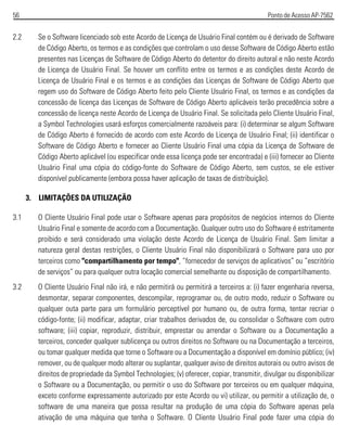 56 Ponto de Acesso AP-7562
2.2 Se o Software licenciado sob este Acordo de Licença de Usuário Final contém ou é derivado de Software
de Código Aberto, os termos e as condições que controlam o uso desse Software de Código Aberto estão
presentes nas Licenças de Software de Código Aberto do detentor do direito autoral e não neste Acordo
de Licença de Usuário Final. Se houver um conflito entre os termos e as condições deste Acordo de
Licença de Usuário Final e os termos e as condições das Licenças de Software de Código Aberto que
regem uso do Software de Código Aberto feito pelo Cliente Usuário Final, os termos e as condições da
concessão de licença das Licenças de Software de Código Aberto aplicáveis terão precedência sobre a
concessão de licença neste Acordo de Licença de Usuário Final. Se solicitada pelo Cliente Usuário Final,
a Symbol Technologies usará esforços comercialmente razoáveis para: (i) determinar se algum Software
de Código Aberto é fornecido de acordo com este Acordo de Licença de Usuário Final; (ii) identificar o
Software de Código Aberto e fornecer ao Cliente Usuário Final uma cópia da Licença de Software de
Código Aberto aplicável (ou especificar onde essa licença pode ser encontrada) e (iii) fornecer ao Cliente
Usuário Final uma cópia do código-fonte do Software de Código Aberto, sem custos, se ele estiver
disponível publicamente (embora possa haver aplicação de taxas de distribuição).
3. LIMITAÇÕES DA UTILIZAÇÃO
3.1 O Cliente Usuário Final pode usar o Software apenas para propósitos de negócios internos do Cliente
Usuário Final e somente de acordo com a Documentação. Qualquer outro uso do Software é estritamente
proibido e será considerado uma violação deste Acordo de Licença de Usuário Final. Sem limitar a
natureza geral destas restrições, o Cliente Usuário Final não disponibilizará o Software para uso por
terceiros como "compartilhamento por tempo", “fornecedor de serviços de aplicativos” ou “escritório
de serviços” ou para qualquer outra locação comercial semelhante ou disposição de compartilhamento.
3.2 O Cliente Usuário Final não irá, e não permitirá ou permitirá a terceiros a: (i) fazer engenharia reversa,
desmontar, separar componentes, descompilar, reprogramar ou, de outro modo, reduzir o Software ou
qualquer outa parte para um formulário perceptível por humano ou, de outra forma, tentar recriar o
código-fonte; (ii) modificar, adaptar, criar trabalhos derivados de, ou consolidar o Software com outro
software; (iii) copiar, reproduzir, distribuir, emprestar ou arrendar o Software ou a Documentação a
terceiros, conceder qualquer sublicença ou outros direitos no Software ou na Documentação a terceiros,
ou tomar qualquer medida que torne o Software ou a Documentação a disponível em domínio público; (iv)
remover, ou de qualquer modo alterar ou suplantar, qualquer aviso de direitos autorais ou outro avisos de
direitos de propriedade da Symbol Technologies; (v) oferecer, copiar, transmitir, divulgar ou disponibilizar
o Software ou a Documentação, ou permitir o uso do Software por terceiros ou em qualquer máquina,
exceto conforme expressamente autorizado por este Acordo ou vi) utilizar, ou permitir a utilização de, o
software de uma maneira que possa resultar na produção de uma cópia do Software apenas pela
ativação de uma máquina que tenha o Software. O Cliente Usuário Final pode fazer uma cópia do
 