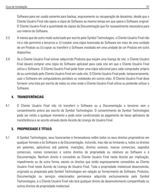 Guia de Instalação 57
Software para ser usada somente para backup, arquivamento ou recuperação de desastres, desde que o
Cliente Usuário Final não opere a cópia do Software ao mesmo tempo em que opera o Software original.
O Cliente Usuário Final a quantidade de cópias da Documentação que for razoavelmente necessária para
uso interno do Software.
3.3 A menos que de outro modo autorizado por escrito pela Symbol Technologies, o Cliente Usuário Final não
irá e não permitirá a terceiros a: (i) instalar uma cópia licenciada do Software em mais de uma unidade
de um Produto ou (ii) copiar ou transferir o Software instalado em uma unidade de um Produto em outro
dispositivo.
3.4 Se o Cliente Usuário Final estiver adquirindo Produtos que exijam uma licença de site, o Cliente Usuário
Final deverá comprar uma cópia do Software aplicável para cada site em que o Cliente Usuário Final
utiliza o Software. O Cliente Usuário Final pode fazer uma cópia adicional para cada computador próprio
do ou controlado pelo Cliente Usuário Final em cada site. O Cliente Usuário Final pode, temporariamente,
usar o Software em computadores portáteis ou notebooks em outros sites. O Cliente Usuário Final deve
fornecer uma lista por escrito de todos os sites onde o Cliente Usuário Final utiliza ou pretende utilizar o
Software.
4. TRANSFERÊNCIAS
4.1 O Cliente Usuário Final não irá transferir o Software ou a Documentação a terceiros sem o
consentimento prévio por escrito da Symbol Technologies. O consentimento da Symbol Technologies
pode ser retido a qualquer momento e pode estar condicionado ao pagamento de taxas aplicáveis de
transferência e ao acordo através deste Acordo de Licença de Usuário Final.
5. PROPRIEDADE E TÍTULO
5.1 A Symbol Technologies, seus licenciantes e fornecedores retêm todos os seus direitos proprietários em
qualquer formato e do Software e da Documentação, incluindo, mas não se limitando a, todos os direitos
em patentes, aplicativos sob patente, invenções, direitos autorais, marcas comerciais, segredos
comerciais, nomes comerciais e outros direitos de propriedade ou relativos ao Software e à
Documentação. Nenhum direito é concedido ao Cliente Usuário Final neste Acordo por implicação,
impedimento ou de outra forma, exceto os direitos que estão expressamente concedidos ao Cliente
Usuário Final neste Acordo de Licença de Usuário Final. Toda a propriedade intelectual desenvolvida,
originada ou preparada pela Symbol Technologies em relação ao fornecimento de Software, Produtos,
Documentação ou serviços relacionados permanece adquirida exclusivamente pela Symbol
Techonologies, e o Cliente Usuário Final não terá qualquer direito de desenvolvimento compartilhado ou
outros direitos de propriedade intelectual.
 