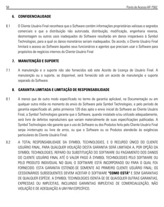 58 Ponto de Acesso AP-7562
6. CONFIDENCIALIDADE
6.1 O Cliente Usuário Final reconhece que o Software contém informações proprietárias valiosas e segredos
comerciais e que a distribuição não autorizada, distribuição, modificação, engenharia reversa,
desmontagem ou outros usos inadequados do Software resultarão em danos irreparáveis à Symbol
Technologies, para a qual os danos monetários seriam inadequados. De acordo, o Cliente Usuário Final
limitará o acesso ao Software àqueles seus funcionários e agentes que precisam usar o Software para
propósitos de negócios internos do Cliente Usuário Final
7. MANUTENÇÃO E SUPORTE
7.1 A manutenção e o suporte não são fornecidos sob este Acordo de Licença de Usuário Final. A
manutenção ou o suporte, se disponível, será fornecido sob um acordo de manutenção e suporte
separado do Software.
8. GARANTIA LIMITADA E LIMITAÇÃO DE RESPONSABILIDADE
8.1 A menos que de outro modo especificado no termo de garantia aplicável, na Documentação ou em
qualquer outra mídia no momento do envio do Software pela Symbol Technologies, e pelo período de
garantia especificado ali, pelos primeiros 120 dias após o envio inicial do Software ao Cliente Usuário
Final, a Symbol Technologies garante que o Software, quando instalado e/ou utilizado adequadamente,
será livre de defeitos reproduzíveis que variam materialmente de suas especificações publicadas. A
Symbol Technologies não garante que o uso do Software ou dos Produtos feito pelo Cliente Usuário Final
serpa ininterrupto ou livre de erros, ou que o Software ou os Produtos atenderão às exigências
particulares do Cliente Usuário Final.
8.2 A TOTAL RESPONSABILIDADE DA SYMBOL TECHNOLOGIES, E O RECURSO ÚNICO DO CLIENTE
USUÁRIO FINAL, PARA QUALQUER VIOLAÇÃO DESTA GARANTIA SERÁ LIMITADA A, POR OPÇÃO DA
SYMBOL TECHNOLOGIES, REPARO OU SUBSTITUIÇÃO DO SOFTWARE OU PAGAMENTO DOS DANOS
DO CLIENTE USUÁRIO FINAL ATÉ O VALOR PAGO À SYMBOL TECHNOLOGIES PELO SOFTWARE OU
PELO PRODUTO INDIVIDUAL NO QUAL O SOFTWARE ESTÁ INCORPORADO OU PARA O QUAL FOIi
FORNECIDO. ESTA GARANTIA ESTENDE-SE SOMENTE AO PRIMEIRO CLIENTE USUÁRIO FINAL; OS
CESSIONÁRIOS SUBSEQUENTES DEVEM ACEITAR O SOFTWARE "COMO ESTÁ" E SEM GARANTIAS
DE QUALQUER ESPÉCIE. A SYMBOL TECHNOLOGIES ISENTA-SE DE QUAISQUER OUTRAS GARANTIAS,
EXPRESSAS OU IMPLÍCITAS, INCLUINDO GARANTIAS IMPLÍCITAS DE COMERCIALIZAÇÃO, NÃO
VIOLAÇÃO E DE ADEQUAÇÃO A UM FIM ESPECÍFICO.
 