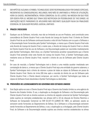 Guia de Instalação 59
8.3 EM HIPÓTESE ALGUMA A SYMBOL TECHNOLOGIES SERÁ RESPONSABILIZADA POR DANOS ESPECIAIS,
INCIDENTAIS OU CONSEQUENCIAIS, INCLUINDO, MAS NÃO SE LIMITANDO A, PERDA DE UTILIZAÇÃO,
HORA OU DADOS, INCONVENIÊNCIA, PERDA COMERCIAL OU DE LUCROS, NA MEDIDA EM QUE PODE
SER ISENTA POR LEI, MESMO QUE TENHA SIDO NOTIFICADA DA POSSIBILIDADE DE TAIS DANOS. AS
LIMITAÇÕES NESTE PARÁGRAFO SE APLICARÃO NÃO OBSTANTE QUALQUER FALHA DA FINALIDADE
ESSENCIAL DE QUALQUER RECURSO JUDICIAL LIMITADO.
9. PRAZO E RESCISÃO
9.1 Qualquer uso do Software, incluindo, mas não se limitando ao uso em Produtos, será constituído como
concordância do Cliente Usuário Final a este Acordo de Licença de Usuário Final. O direito do Cliente
Usuário Final de uso do Software continuará durante a vida útil dos Produtos com os quais o Software e
a Documentação foram fornecidos pela Symbol Technologies, a menos que o Cliente Usuário Final viole
este Acordo de Licença do Usuário Final, e neste caso, o Acordo de Licença de Usuário Final e o direito
do Cliente Usuário Final de uso do Software e da Documentação poderá ser rescindida imediatamente
pela Symbol Technologies. Além disso, se a Symbol Technoloies acreditar razoavelmente que o Cliente
Usuário Final pretende violar este Acordo de Licença de Usuário Final, a Symbol Technologies pode,
mediante aviso ao Cliente Usuário Final, rescindir o direito de uso do Software pelo Cliente Usuário
Final.
9.2 Em caso de rescisão, a Symbol Technologies terá o direito a uma medida cautelar imediatada sem
constatação de danos e, a menos que o Cliente Usuário Final seja uma entidade de governo soberana, a
Symbol Technologies terá o direito de retomar a posse de todas as cópias do Software em posse do
Cliente Usuário Final. Dentro de trinta (30) dias após a rescisão do direito de uso do Software pelo
Cliente Usuário Final, o Cliente deverá comprovar, por escrito, à Symbol Technologies que todas as
cópias do Software foram devolvidas à Symbol Technologies ou destruídas.
10. PROVISÕES DE LICENCIAMENTO DO GOVERNO DOS ESTADOS UNIDOS
10.1 Esta Seção aplica-se caso o Cliente Usuário Final seja o Governo dos Estados Unidos ou uma agência do
Governo dos Estados Unidos. O uso, a duplicação ou divulgação do Software e da Documentação pelo
Cliente Usuário Final sob os direitos autorais ou direitos de segredo comercial da Symbol Technologies
estão sujeitos às restrições estabelecidas nas alíneas (c)(1) e (2) da cláusula de Direitos Restritos a
Software de Computador Comercial na FAR 52.227-19 (JUNHO DE 1987), se aplicável, exceto se
estiverem sendo fornecidos ao Departamento de Defesa. Se o Software e a Documentação estiverem
sendo fornecidos ao Departamento de Defesa, o uso, a duplicação ou a divulgação, pelo Cliente Usuário
Final, do Software e da Documentação estarão sujeitos aos direitos restritos estabelecidos na alínea
 