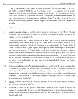 60 Ponto de Acesso AP-7562
(c)(1)(ii) da cláusula Direitos sobre Dados Técnicos e Software de Computação na DFARS 252.227-7013
(OUT 1988), se aplicável. O Software e a Documentação podem ou não incluir um aviso de Direitos
Restritos ou qualquer outro aviso de referência a este Acordo de Licença do Usuário Final. As cláusulas
deste Acordo de Licença de Usuário Final continuarão a ser aplicadas, mas somente na medida em que
forem consistentes com os direitos concedidos ao Cliente Usuário Final sob os termos da FAR e da
DFARS mencionadas acima, conforme aplicável à agência de procuradoria particular e à transação de
aquisição.
11. GERAL
11.1 Avisos de Direitos Autorais. A existência de um aviso de direitos autorais no Software não será
interpretada como uma admissão ou suspeita de ocorrência de divulgação pública do Software ou dos
segredos comerciais associados a ele.
11.2 Conformidade com as leis. O Cliente Usuário Final reconhece que o Software está sujeito às leis e
regulamentações dos Estados Unidos e que o Cliente Usuário Final cumprirá todas as leis e
regulamentações aplicáveis, incluindo leis de exportação e regulamentações dos Estados Unidos. O
Cliente Usuário Final não irá, sem a prévia autorização da Symbol Technologies e da autoridade
governamental competente dos Estados Unidos, de nenhuma forma exportar, reexportar, vender ou
revender, enviar ou reenviar nem desviar, por meios diretos ou indiretos, qualquer item, dados técnicos
ou produtos diretos ou indiretos vendidos ou fornecidos a qualquer pessoa dentro de um território para o
qual o Governo dos Estados Unidos ou qualquer de suas agências, no momento da ação, precisem de
uma licença de exportação ou outra aprovação governamental. A violação desta cláusula é uma violação
material deste Acordo.
11.3 Beneficiários de Terceiros. Este Acordo de Licença de Usuário Final foi inserido apenas para o benefício
da Symbol Technologies e do Cliente Usuário Final. Terceiros não têm o direito de fazer qualquer
reclamação ou afirmar qualquer direito sob este Acordo, e nenhum terceiro é considerado beneficiário
deste Acordo de Licença de Usuário Final. Não obstante o supracitado, nenhum licenciante ou fornecedor
de software de terceiros incluído no Software será um beneficiário direto e pretendido de terceiros deste
Acordo de Licença de Usuário Final.
11.4 Renúncia. Nenhuma renúncia de um direito ou a reparação de uma Parte constituirá uma renúncia de
outro direito ou reparação daquela Parte.
11.5 Atribuições. A Symbol Technologies não pode atribuir qualquer dos seus direitos ou subcontratar
qualquer de suas obrigações de acordo com este Acordo de Licença de Usuário Final, ou dificultar ou
vender qualquer de seus direitos em qualquer Software, sem comunicação prévia a ou consentimento do
Cliente Usuário Final.
 