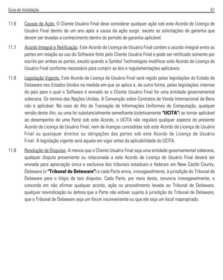 Guia de Instalação 61
11.6 Causas de Ação. O Cliente Usuário Final deve considerar qualquer ação sob este Acordo de Licença de
Usuário Final dentro de um ano após a causa da ação surgir, exceto as solicitações de garantia que
devem ser levadas a conhecimento dentro do período de garantia aplicável.
11.7 Acordo Integral e Retificação. Este Acordo de Licença de Usuário Final contém o acordo integral entre as
partes em relação ao uso do Software feito pelo Cliente Usuário Final e pode ser retificado somente por
escrito por ambas as partes, exceto quando a Symbol Technologies modificar este Acordo de Licença de
Usuário Final conforme necessário para cumprir as leis e regulamentações aplicáveis.
11.8 Legislação Vigente. Este Acordo de Licença de Usuário Final será regido pelas legislações do Estado de
Delaware nos Estados Unidos na medida em que se aplica e, de outra forma, pelas legislações internas
do país para o qual o Software é enviado se o Cliente Usuário Final for uma entidade governamental
soberana. Os termos das Nações Unidas. A Convenção sobre Contratos de Venda Internacional de Bens
não é aplicável. No caso do Ato de Transação de Informações Uniformes de Computação, qualquer
versão deste Ato, ou uma lei substancialmente semelhante (coletivamente "UCITA") se tornar aplicável
ao desempenho de uma Parte sob este Acordo, o UCITA não regulará qualquer aspecto do presente
Acordo de Licença de Usuário Final, nem de licenças concedidas sob este Acordo de Licença de Usuário
Final ou quaisquer direitos ou obrigações das partes sob este Acordo de Licença de Usuário
Final. A legislação vigente será aquela em vigor antes da aplicabilidade do UCITA.
11.8 Resolução de Disputas. A menos que o Cliente Usuário Final seja uma entidade governamental soberana,
qualquer disputa proveniente ou relacionada a este Acordo de Licença de Usuário Final deverá ser
enviada para apreciação única e exclusiva dos tribunais estaduais e federais em New Castle County,
Delaware (o "Tribunal de Delaware") e cada Parte envia, irrevogavelmente, à jurisdição do Tribunal de
Delaware para o litígio de tais disputas. Cada Parte, por meio desta, renuncia irrevogavelmente, e
concorda em não afirmar qualquer acordo, ação ou procedimento levado ao Tribunal de Delaware,
qualquer reivindicação ou defesa que a Parte não estiver sujeita à jurisdição do Tribunal de Delaware,
que o Tribunal de Delaware seja um fórum inconveniente ou que ele seja um local inapropriado.
 