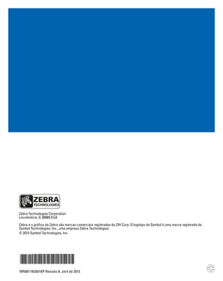 Zebra Technologies Corporation
Lincolnshire, IL 60069 EUA
Zebra e o gráfico da Zebra são marcas comerciais registradas da ZIH Corp. O logotipo da Symbol é uma marca registrada da
Symbol Technologies, Inc., uma empresa Zebra Technologies.
© 2015 Symbol Technologies, Inc.
MN001745A01BP Revisão A, abril de 2015
 