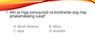 1. Alin sa mga sumusunod na kontinente ang may
pinakamalaking sukat?
A. North America B. Africa
C. Asya D. Australia
 