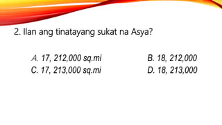 2. Ilan ang tinatayang sukat na Asya?
A. 17, 212,000 sq.mi B. 18, 212,000
C. 17, 213,000 sq.mi D. 18, 213,000
 