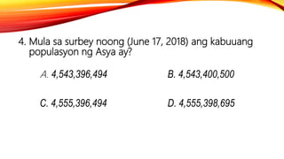 4. Mula sa surbey noong (June 17, 2018) ang kabuuang
populasyon ng Asya ay?
A. 4,543,396,494 B. 4,543,400,500
C. 4,555,396,494 D. 4,555,398,695
 