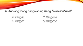 6. Ano ang ibang pangalan ng isang Supercontinent?
A. Pangae B. Pangaea
C. Pangea D. Pangeae
 