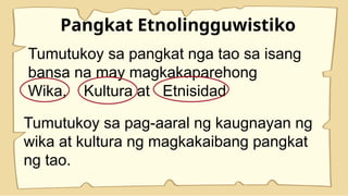 Pangkat Etnolingguwistiko
Tumutukoy sa pangkat nga tao sa isang
bansa na may magkakaparehong
Wika, Kultura at Etnisidad
Tumutukoy sa pag-aaral ng kaugnayan ng
wika at kultura ng magkakaibang pangkat
ng tao.
 
