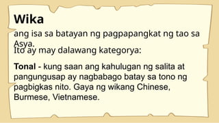Wika
ang isa sa batayan ng pagpapangkat ng tao sa
Asya.
Tonal - kung saan ang kahulugan ng salita at
pangungusap ay nagbabago batay sa tono ng
pagbigkas nito. Gaya ng wikang Chinese,
Burmese, Vietnamese.
Ito ay may dalawang kategorya:
 