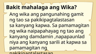 Bakit mahalaga ang Wika?
Ang wika ang pangunahing gamit
ng tao sa pakikipagtalastasan
sa kanyang kapwa. Sa pamamagitan
ng wika naipapahayag ng tao ang
kanyang damdamin ,napapaunlad
niya ang kanyang sarili at kapwa sa
pamamagitan ng
 