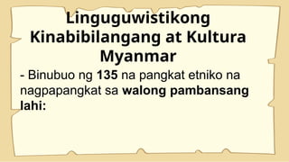 Linguguwistikong
Kinabibilangang at Kultura
Myanmar
- Binubuo ng 135 na pangkat etniko na
nagpapangkat sa walong pambansang
lahi:
 