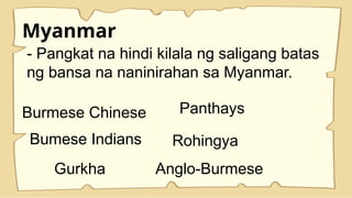 Myanmar
- Pangkat na hindi kilala ng saligang batas
ng bansa na naninirahan sa Myanmar.
Burmese Chinese Panthays
Bumese Indians Rohingya
Gurkha Anglo-Burmese
 