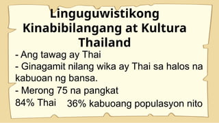 Linguguwistikong
Kinabibilangang at Kultura
Thailand
- Ang tawag ay Thai
- Ginagamit nilang wika ay Thai sa halos na
kabuoan ng bansa.
- Merong 75 na pangkat
84% Thai 36% kabuoang populasyon nito
 