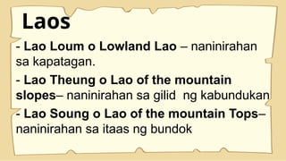 Laos
- Lao Loum o Lowland Lao – naninirahan
sa kapatagan.
- Lao Theung o Lao of the mountain
slopes– naninirahan sa gilid ng kabundukan
- Lao Soung o Lao of the mountain Tops–
naninirahan sa itaas ng bundok
 