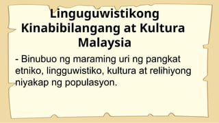 Linguguwistikong
Kinabibilangang at Kultura
Malaysia
- Binubuo ng maraming uri ng pangkat
etniko, lingguwistiko, kultura at relihiyong
niyakap ng populasyon.
 