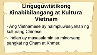 Linguguwistikong
Kinabibilangang at Kultura
Vietnam
- Ang Vietnamese ay naimpluwesiyahan ng
kulturang Chinese
- Indian ay masasalamin sa minoryang
pangkat ng Cham at Khmer.
 