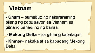 Vietnam
- Cham – bumubuo ng nakararaming
bilang ng populasyon sa Vietnam sa
gitnang bahagi ng ng bansa.
- Mekong Delta – sa gitnang kapatagan
- Khmer– nakakalat sa kabuoang Mekong
Delta
 