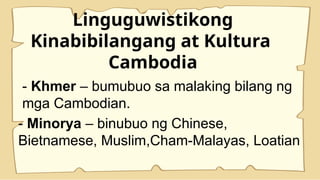 Linguguwistikong
Kinabibilangang at Kultura
Cambodia
- Khmer – bumubuo sa malaking bilang ng
mga Cambodian.
- Minorya – binubuo ng Chinese,
Bietnamese, Muslim,Cham-Malayas, Loatian
 