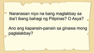 Naranasan niyo na bang maglakbay sa
iba’t ibang bahagi ng Pilipinas? O Asya?
Ano ang kapansin-pansin sa ginawa mong
paglalakbay?
 