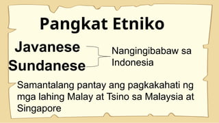Pangkat Etniko
Javanese
Sundanese
Nangingibabaw sa
Indonesia
Samantalang pantay ang pagkakahati ng
mga lahing Malay at Tsino sa Malaysia at
Singapore
 