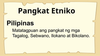 Pangkat Etniko
Pilipinas
Matatagpuan ang pangkat ng mga
Tagalog, Sebwano, Ilokano at Bikolano.
 
