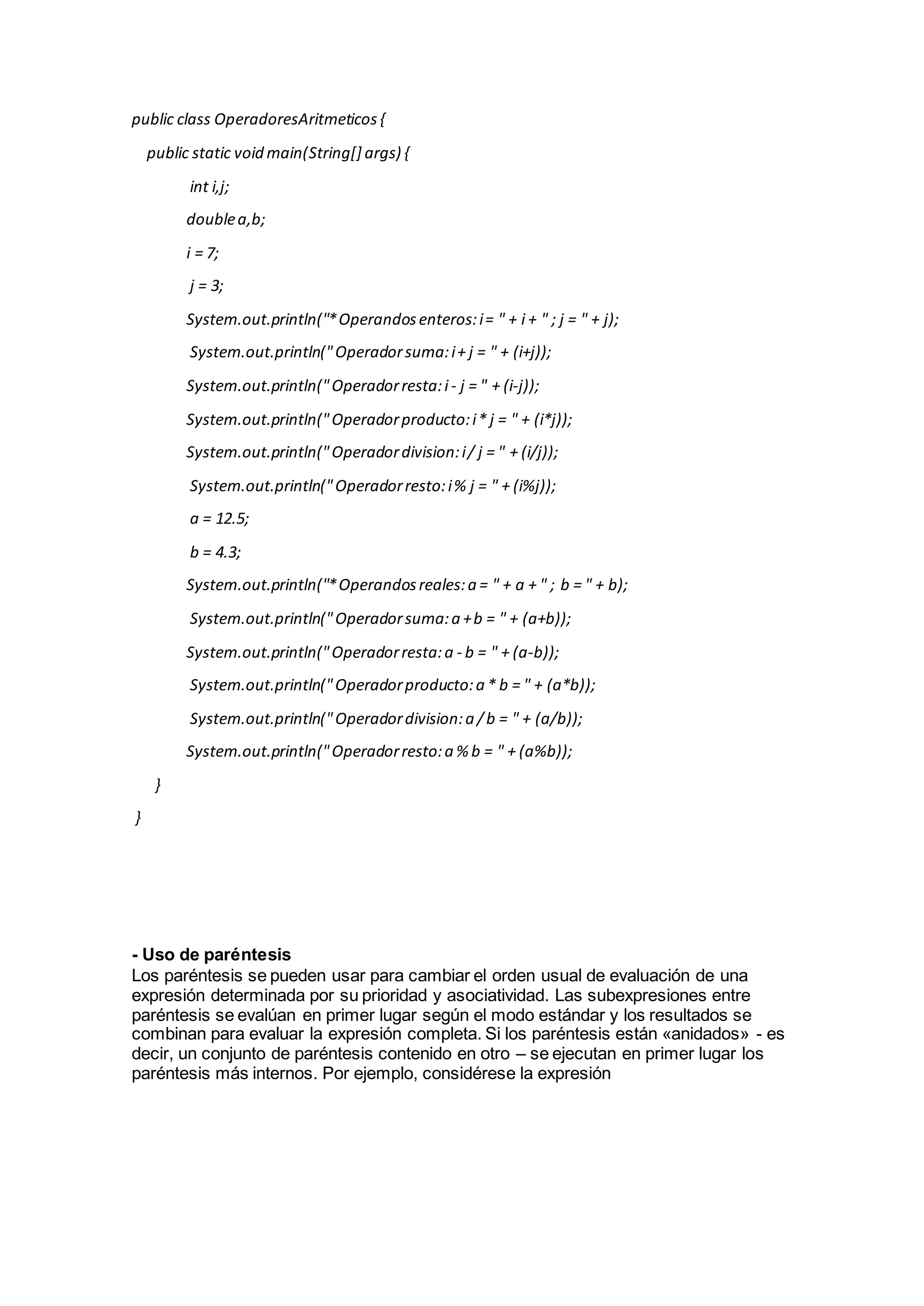 public class OperadoresAritmeticos{
public static void main(String[] args) {
int i,j;
doublea,b;
i = 7;
j = 3;
System.out.println("*Operandosenteros:i= " + i + " ; j = " + j);
System.out.println("Operadorsuma:i+ j = " + (i+j));
System.out.println("Operadorresta:i- j = " + (i-j));
System.out.println("Operadorproducto:i* j = " + (i*j));
System.out.println("Operadordivision:i/ j = " + (i/j));
System.out.println("Operadorresto:i% j = " + (i%j));
a = 12.5;
b = 4.3;
System.out.println("*Operandosreales:a = " + a + " ; b = " + b);
System.out.println("Operadorsuma:a +b = " + (a+b));
System.out.println("Operadorresta:a - b = " + (a-b));
System.out.println("Operadorproducto:a * b = " + (a*b));
System.out.println("Operadordivision:a /b = " + (a/b));
System.out.println("Operadorresto:a % b = " + (a%b));
}
}
- Uso de paréntesis
Los paréntesis se pueden usar para cambiar el orden usual de evaluación de una
expresión determinada por su prioridad y asociatividad. Las subexpresiones entre
paréntesis se evalúan en primer lugar según el modo estándar y los resultados se
combinan para evaluar la expresión completa. Si los paréntesis están «anidados» - es
decir, un conjunto de paréntesis contenido en otro – se ejecutan en primer lugar los
paréntesis más internos. Por ejemplo, considérese la expresión
 