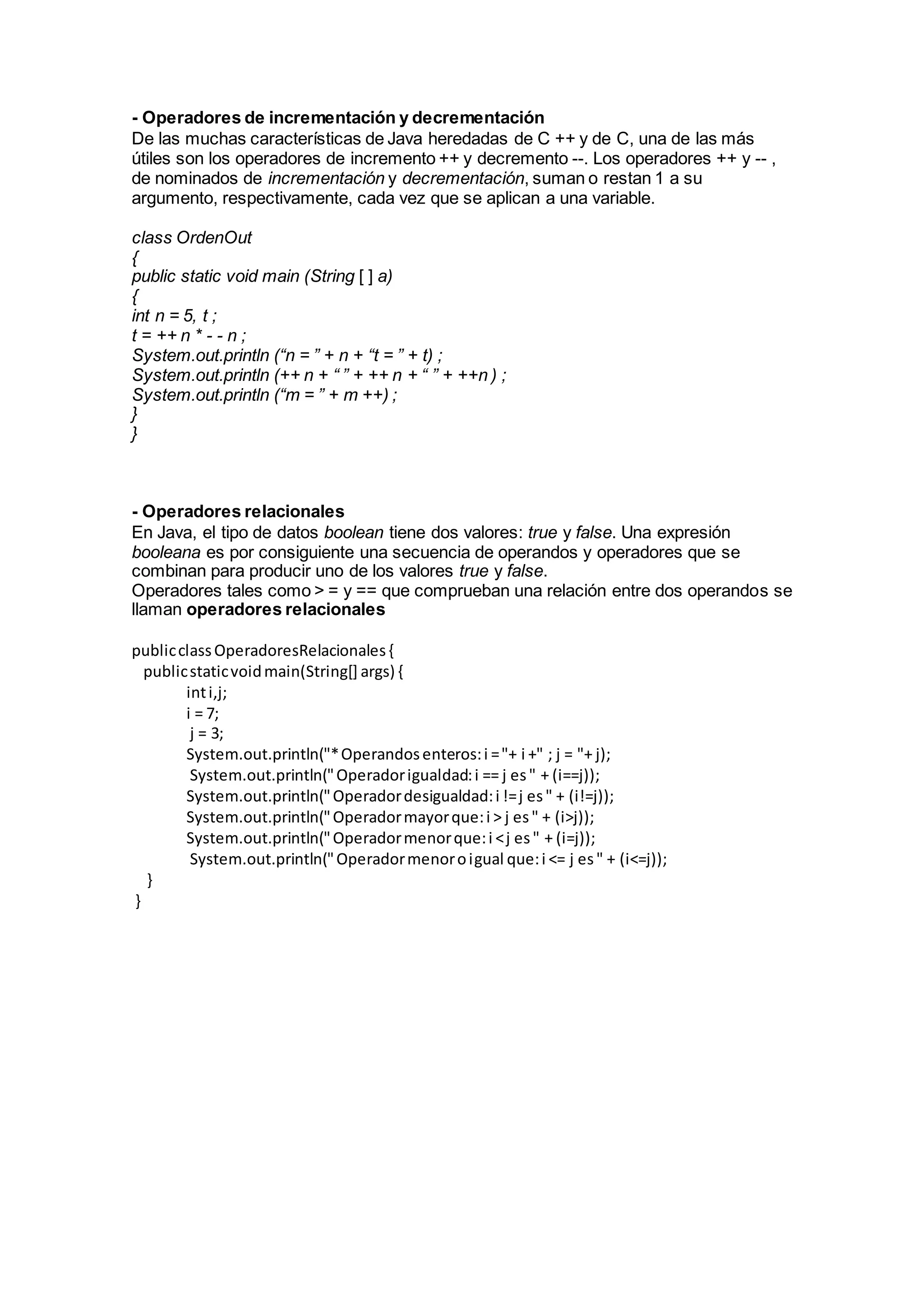 - Operadores de incrementación y decrementación
De las muchas características de Java heredadas de C ++ y de C, una de las más
útiles son los operadores de incremento ++ y decremento --. Los operadores ++ y -- ,
de nominados de incrementación y decrementación, suman o restan 1 a su
argumento, respectivamente, cada vez que se aplican a una variable.
class OrdenOut
{
public static void main (String [ ] a)
{
int n = 5, t ;
t = ++ n * - - n ;
System.out.println (“n = ” + n + “t = ” + t) ;
System.out.println (++ n + “ ” + ++ n + “ ” + ++n ) ;
System.out.println (“m = ” + m ++) ;
}
}
- Operadores relacionales
En Java, el tipo de datos boolean tiene dos valores: true y false. Una expresión
booleana es por consiguiente una secuencia de operandos y operadores que se
combinan para producir uno de los valores true y false.
Operadores tales como > = y == que comprueban una relación entre dos operandos se
llaman operadores relacionales
publicclassOperadoresRelacionales{
publicstaticvoidmain(String[] args) {
inti,j;
i = 7;
j = 3;
System.out.println("*Operandosenteros:i ="+ i +" ; j = "+ j);
System.out.println("Operadorigualdad:i == j es" + (i==j));
System.out.println("Operadordesigualdad:i !=j es" + (i!=j));
System.out.println("Operadormayorque:i > j es" + (i>j));
System.out.println("Operadormenorque:i <j es" + (i=j));
System.out.println("Operadormenoroigual que:i <= j es" + (i<=j));
}
}
 