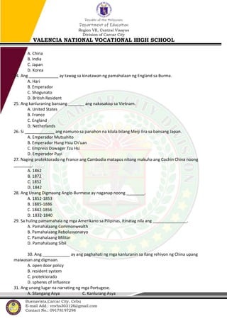 Republic of the Philippines
Department of Education
Region VII, Central Visayas
Division of Carcar City
VALENCIA NATIONAL VOCATIONAL HIGH SCHOOL
Buenavista,Carcar City, Cebu
E-mail Add.: vnvhs303126@gmail.com
Contact No.: 09178197298
A. China
B. India
C. Japan
D. Korea
24. Ang _____________ ay tawag sa kinatawan ng pamahalaan ng England sa Burma.
A. Hari
B. Emperador
C. Shogunato
D. British Resident
25. Ang kanluraning bansang _______ ang nakasakop sa Vietnam.
A. United States
B. France
C. England
D. Netherlands
26. Si _____________ ang namuno sa panahon na kilala bilang Meiji Era sa bansang Japan.
A. Emperador Mutsuhito
B. Emperador Hung Hsiu Ch’uan
C. Empress Dowager Tzu Hsi
D. Emperador Puyi
27. Naging protektorado ng France ang Cambodia matapos nitong makuha ang Cochin China noong
________.
A. 1862
B. 1872
C. 1852
D. 1842
28. Ang Unang Digmaang Anglo-Burmese ay naganap noong ________.
A. 1852-1853
B. 1885-1886
C. 1842-1856
D. 1832-1840
29. Sa huling pamamahala ng mga Amerikano sa Pilipinas, itinatag nila ang _______________.
A. Pamahalaang Commonwealth
B. Pamahalaang Rebolusyonaryo
C. Pamahalaang Militar
D. Pamahalaang Sibil
30. Ang ____________ ay ang paghahati ng mga kanluranin sa ilang rehiyon ng China upang
maiwasan ang digmaan.
A. open door policy
B. resident system
C. protektorado
D. spheres of influence
31. Ang unang lugar na narrating ng mga Portugese.
A. Silangang Asya C. Kanlurang Asya
 