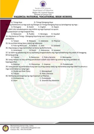 Republic of the Philippines
Department of Education
Region VII, Central Visayas
Division of Carcar City
VALENCIA NATIONAL VOCATIONAL HIGH SCHOOL
Buenavista,Carcar City, Cebu
E-mail Add.: vnvhs303126@gmail.com
Contact No.: 09178197298
B. Timog Asya D. Timog-Silangang Asya
32. Ang Katolisismo sa mga pulo ng Silangan at Timog-Silangang Asya ay ipinalaganap ng mga :
A. Portugese B. Dutch C. English D. Hapon
33. Dahil nito naisakatuparan ang mithiin ng mga Espanyol na ayusin
ang populasyon sa mga lungsod nito;
A. Reduccion B. Pueblo C. Barangay D. Siyudad
34. Ang bansa sa Timog – Silangang Asya kung saan mayaman sa
pampalasa.
A. Taiwan B. Malaysia C. Indonesia D. Pilipinas
35. Ito ay kilala bilang Spice Island ng Indonesia.
A. Pulo ng Moluccas B. Smatra C. Java D. Sulawesi
36. Ang tawag sa mga naninirahan sa bansa ng Netherlands.
A. Amerikano B. Dutch C. Indonesian D. Sulawesi
37. Sa ilalim ng patakarang ito ay sapilitang pinagtatrabaho ang mga kalalakihang may edad 16 hanggang
60 taong gulang.
A. Tributo B. Reduccion C. Polo y Servicio D. Monopolyo
38. Isang rehiyon na may sariling pamahalaan subalit nasa ilalim ng control ng isang panlabas na
kapangyarihan.
A. Kolonya B. Ekonomiya C. Imperyo D. Protektorado
39. Isang paraan ng pananakop kung saan ay pinag-aaway-away ng mananakop ang mga lokal na pinuno o
mga naninirahan sa isang lugar.
A. Divide and Rule Policy C. Monopolyod
B. Tributo D. Polo y Servicio
40. Relihiyong ipinalaganap ng mga Espanyol sa Pilipinas.
A. Kristiyanismo C. Protestante
B. Islam D. Seventh Day Adventist
 