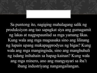 Sa puntong ito, nagiging mahalagang salik ng
produksiyon ang tao sapagkat siya ang gumagamit
ng lakas at nagpapaunlad sa mga yamang likas.
Kung wala ang mga magsasaka sino ang lilinang
ng lupain upang makapagprodyus ng bigas? Kung
wala ang mga mangingisda, sino ang manghuhuli
ng isdang inihahain sa hapag-kainan? Kung wala
ang mga minero, ano ang mangyayari sa iba’t
ibang industriyang nangangailangan.
 