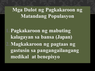 Mga Dulot ng Pagkakaroon ng
Matandang Populasyon
1. Pagkakaroon ng mabuting
kalagayan sa bansa (Japan)
2. Magkakaroon ng pagtaas ng
gastusin sa pangangailangang
medikal at benepisyo
 