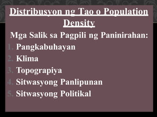 Distribusyon ng Tao o Population
Density
Mga Salik sa Pagpili ng Paninirahan:
1. Pangkabuhayan
2. Klima
3. Topograpiya
4. Sitwasyong Panlipunan
5. Sitwasyong Politikal
 