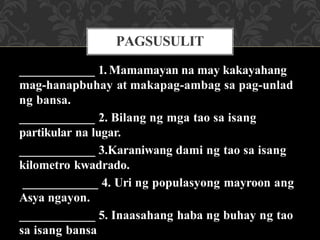 ____________ 1. Mamamayan na may kakayahang
mag-hanapbuhay at makapag-ambag sa pag-unlad
ng bansa.
____________ 2. Bilang ng mga tao sa isang
partikular na lugar.
____________ 3.Karaniwang dami ng tao sa isang
kilometro kwadrado.
____________ 4. Uri ng populasyong mayroon ang
Asya ngayon.
____________ 5. Inaasahang haba ng buhay ng tao
sa isang bansa
PAGSUSULIT
 