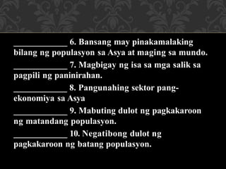 ____________ 6. Bansang may pinakamalaking
bilang ng populasyon sa Asya at maging sa mundo.
____________ 7. Magbigay ng isa sa mga salik sa
pagpili ng paninirahan.
____________ 8. Pangunahing sektor pang-
ekonomiya sa Asya
____________ 9. Mabuting dulot ng pagkakaroon
ng matandang populasyon.
____________ 10. Negatibong dulot ng
pagkakaroon ng batang populasyon.
 